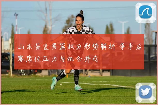 山东黄金男篮积分形势解析 争季后赛席位压力与机会并存