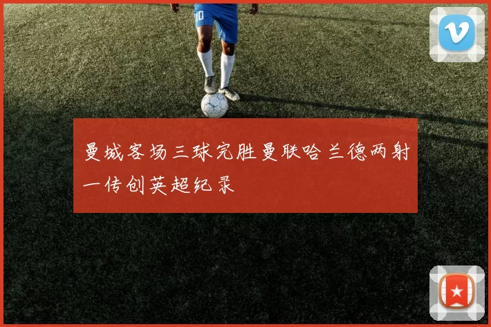 曼城客场三球完胜曼联哈兰德两射一传创英超纪录