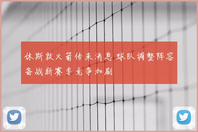 休斯敦火箭传来消息 球队调整阵容备战新赛季竞争加剧
