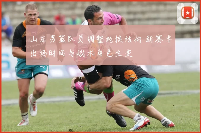 山东男篮队员调整轮换结构 新赛季出场时间与战术角色生变