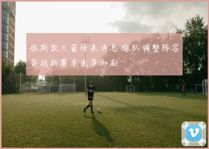 休斯敦火箭传来消息 球队调整阵容备战新赛季竞争加剧