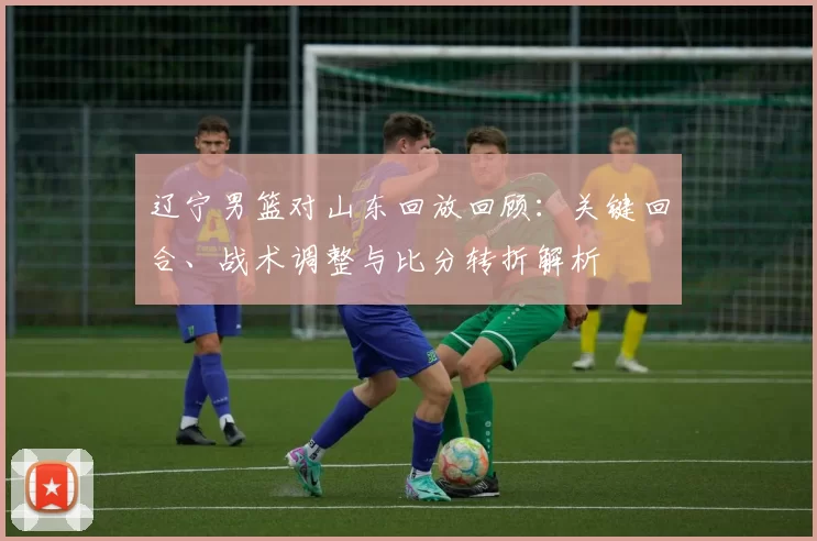 辽宁男篮对山东回放回顾：关键回合、战术调整与比分转折解析