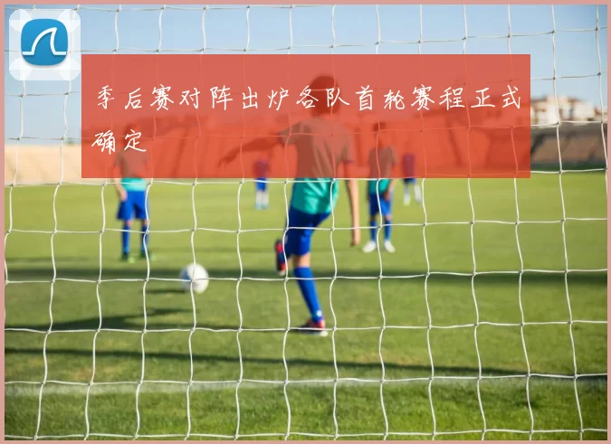 季后赛对阵出炉各队首轮赛程正式确定