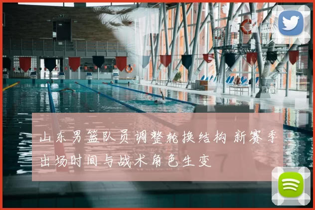 山东男篮队员调整轮换结构 新赛季出场时间与战术角色生变