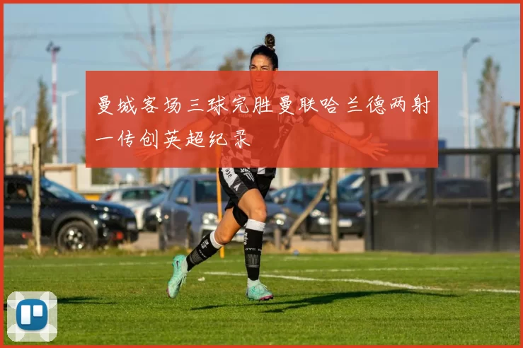 曼城客场三球完胜曼联哈兰德两射一传创英超纪录