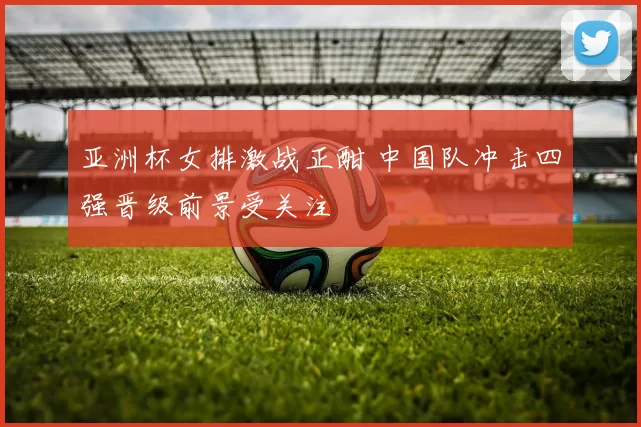 亚洲杯女排激战正酣 中国队冲击四强晋级前景受关注