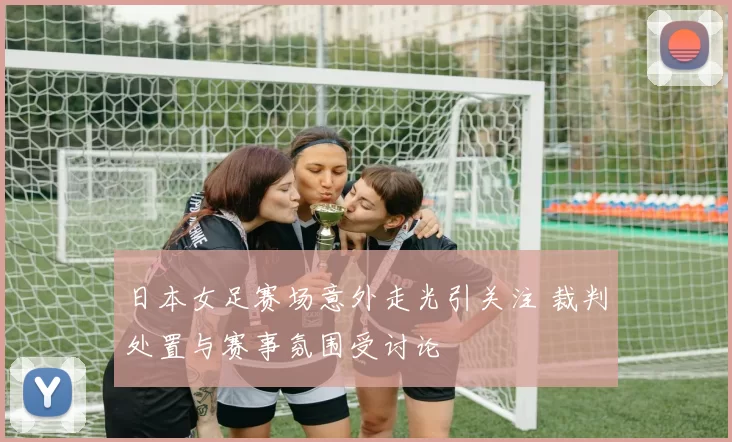 日本女足赛场意外走光引关注 裁判处置与赛事氛围受讨论