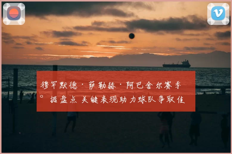 穆罕默德·萨勒赫·阿巴舍尔赛季数据盘点 关键表现助力球队争取佳绩