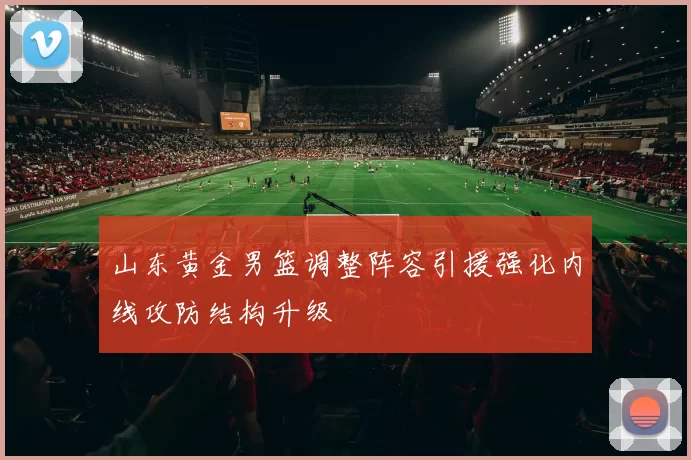 山东黄金男篮调整阵容引援强化内线攻防结构升级