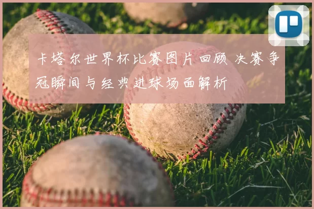 卡塔尔世界杯比赛图片回顾 决赛争冠瞬间与经典进球场面解析