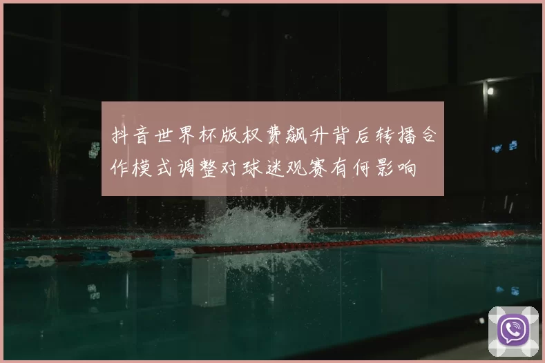 抖音世界杯版权费飙升背后转播合作模式调整对球迷观赛有何影响