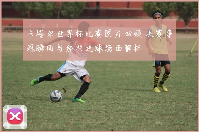 卡塔尔世界杯比赛图片回顾 决赛争冠瞬间与经典进球场面解析
