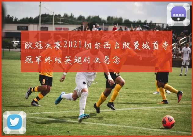 欧冠决赛2021切尔西击败曼城首夺冠军终结英超对决悬念