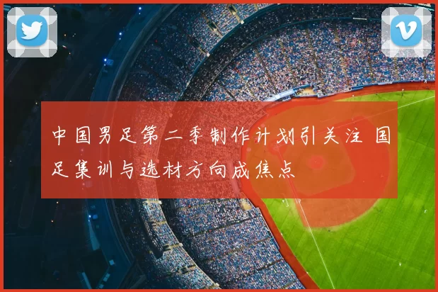 中国男足第二季制作计划引关注 国足集训与选材方向成焦点