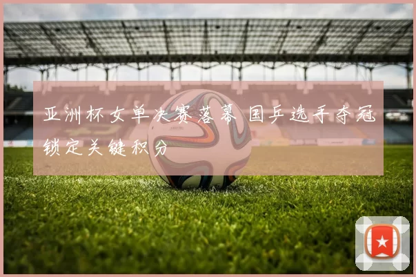 亚洲杯女单决赛落幕 国乒选手夺冠锁定关键积分