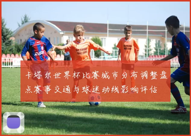 卡塔尔世界杯比赛城市分布调整盘点赛事交通与球迷动线影响评估
