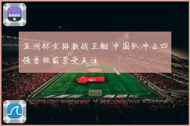 亚洲杯女排激战正酣 中国队冲击四强晋级前景受关注