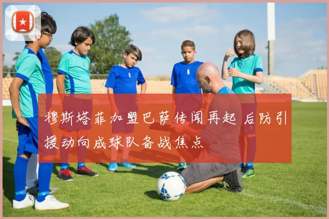 穆斯塔菲加盟巴萨传闻再起 后防引援动向成球队备战焦点