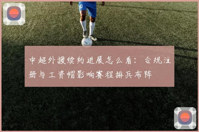 中超外援续约进展怎么看：合规注册与工资帽影响赛程排兵布阵