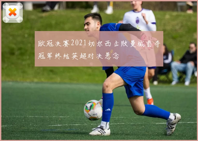 欧冠决赛2021切尔西击败曼城首夺冠军终结英超对决悬念