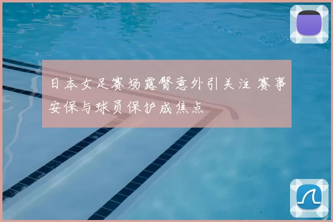 日本女足赛场露臀意外引关注 赛事安保与球员保护成焦点