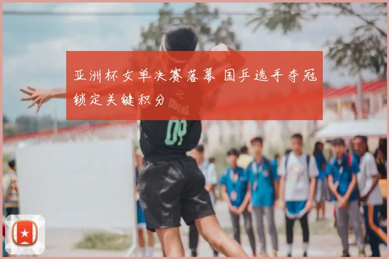 亚洲杯女单决赛落幕 国乒选手夺冠锁定关键积分