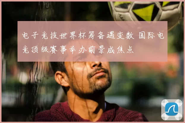 电子竞技世界杯筹备遇变数 国际电竞顶级赛事举办前景成焦点