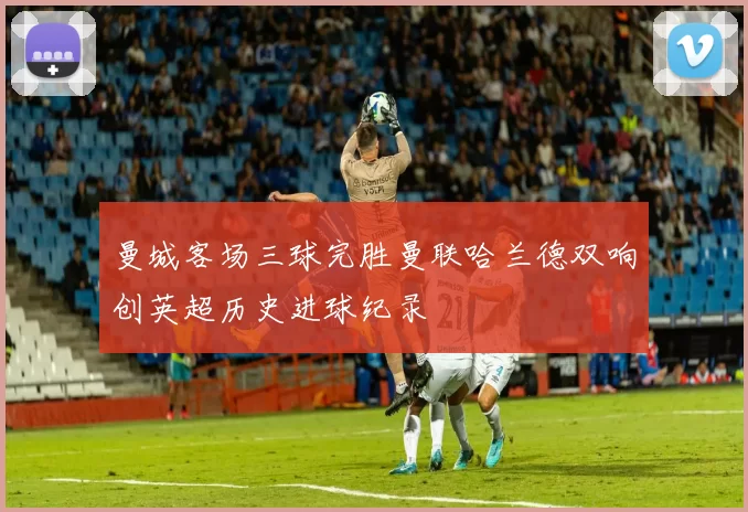 曼城客场三球完胜曼联哈兰德双响创英超历史进球纪录