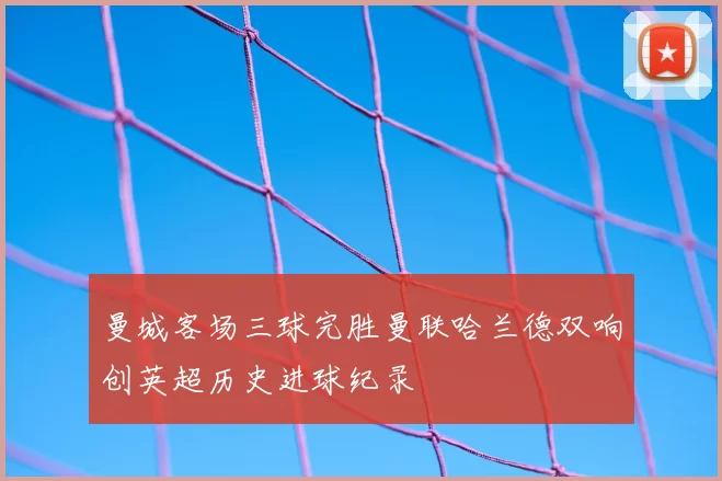 曼城客场三球完胜曼联哈兰德双响创英超历史进球纪录