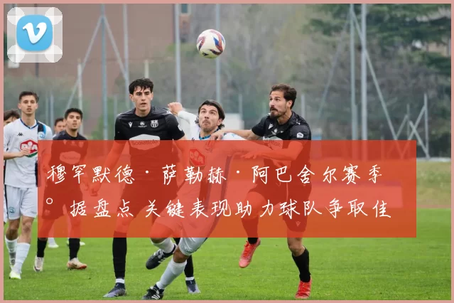 穆罕默德·萨勒赫·阿巴舍尔赛季数据盘点 关键表现助力球队争取佳绩