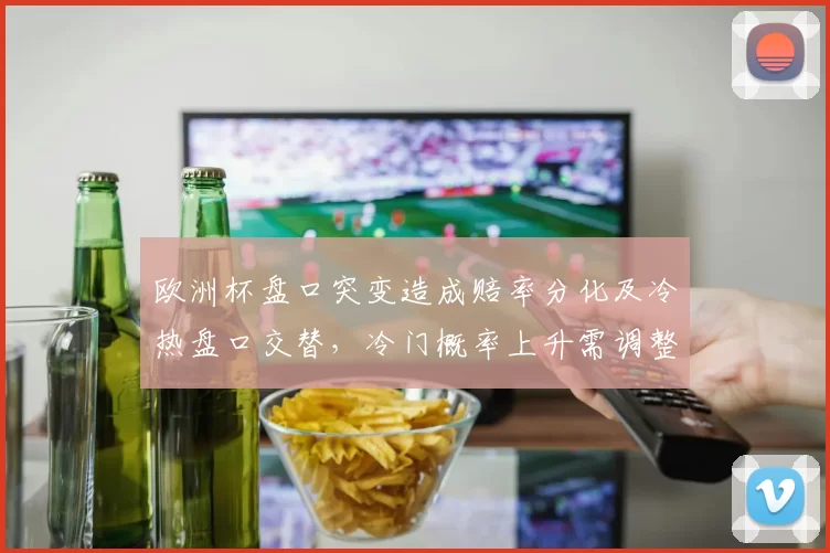 欧洲杯盘口突变造成赔率分化及冷热盘口交替,冷门概率上升需调整投注策略