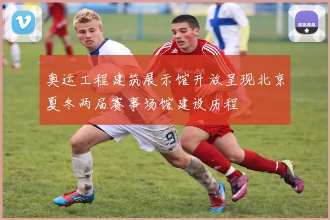 奥运工程建筑展示馆开放呈现北京夏冬两届赛事场馆建设历程