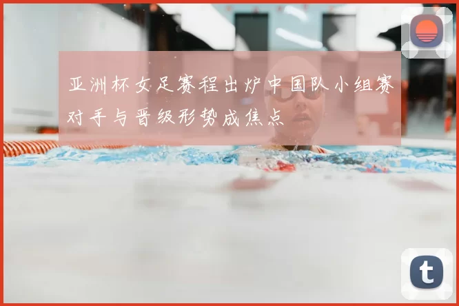 亚洲杯女足赛程出炉中国队小组赛对手与晋级形势成焦点