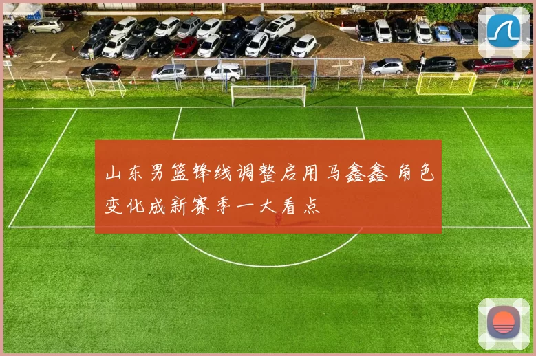 山东男篮锋线调整启用马鑫鑫 角色变化成新赛季一大看点