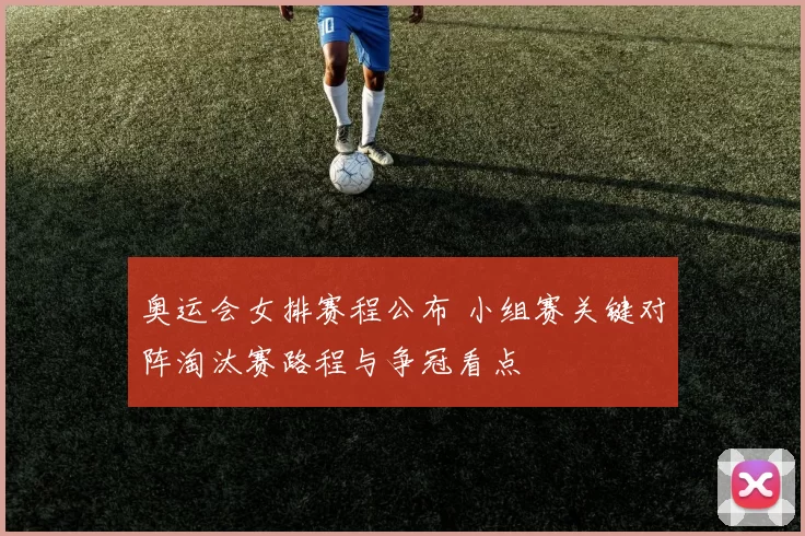 奥运会女排赛程公布 小组赛关键对阵淘汰赛路程与争冠看点