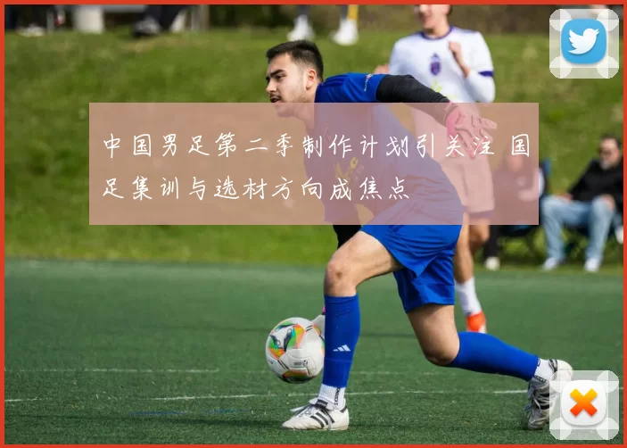 中国男足第二季制作计划引关注 国足集训与选材方向成焦点