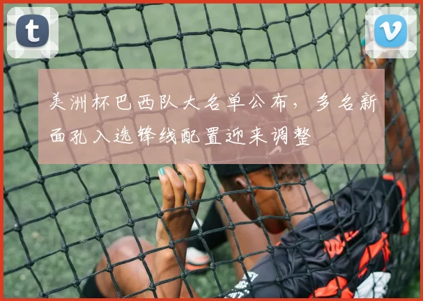 美洲杯巴西队大名单公布，多名新面孔入选锋线配置迎来调整