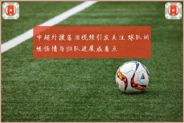 中超外援落泪视频引发关注 球队训练伤情与归队进展成看点