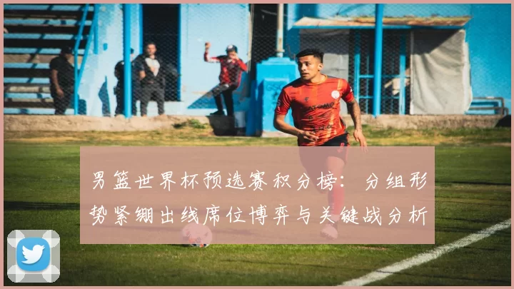 男篮世界杯预选赛积分榜:分组形势紧绷出线席位博弈与关键战分析