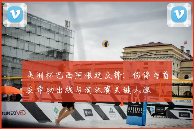 美洲杯巴西阿根廷交锋：伤停与首发牵动出线与淘汰赛关键人选