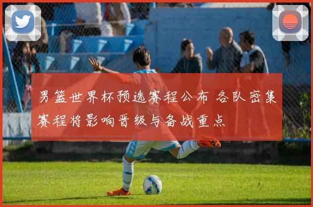 男篮世界杯预选赛程公布 各队密集赛程将影响晋级与备战重点