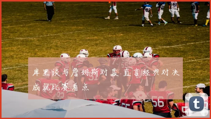 库里谈与詹姆斯对轰 直言经典对决成就比赛看点