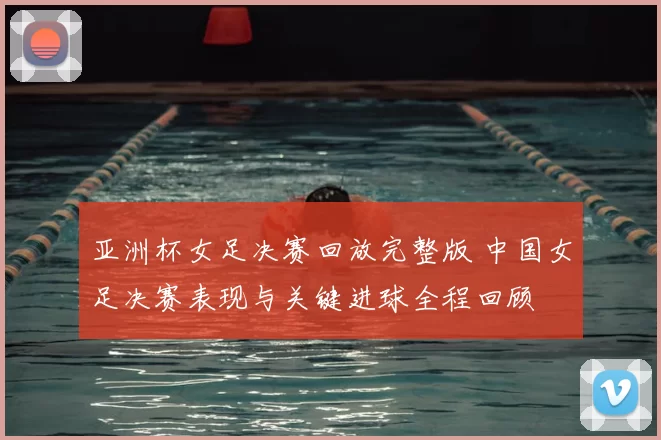 亚洲杯女足决赛回放完整版 中国女足决赛表现与关键进球全程回顾