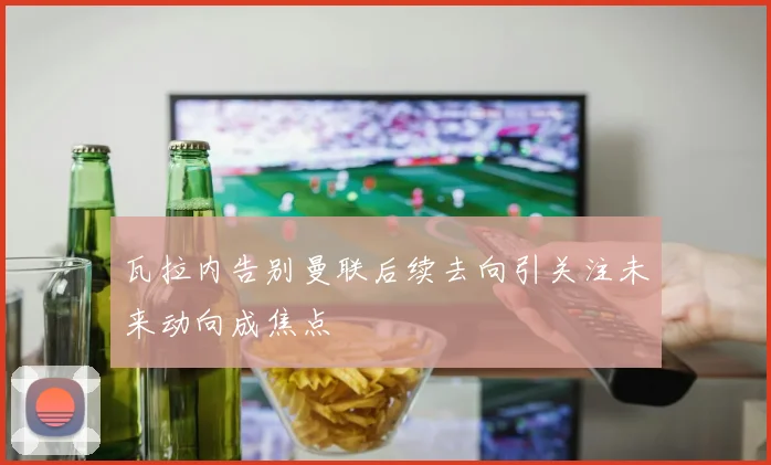 瓦拉内告别曼联后续去向引关注未来动向成焦点