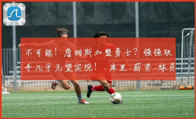 不可能!詹姆斯加盟勇士?强强联手几乎无望实现!_库里_薪资_球员