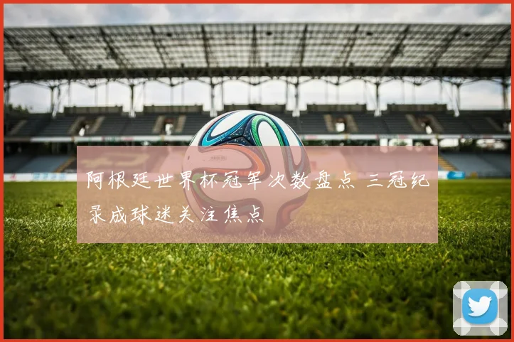 阿根廷世界杯冠军次数盘点 三冠纪录成球迷关注焦点
