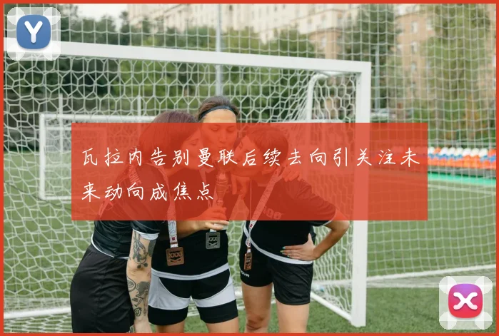 瓦拉内告别曼联后续去向引关注未来动向成焦点