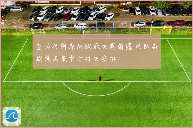 皇马对阿森纳欧冠决赛前瞻 两队备战焦点集中于对决安排