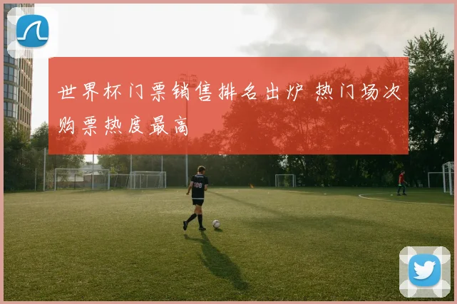 世界杯门票销售排名出炉 热门场次购票热度最高
