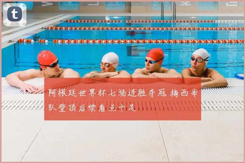 阿根廷世界杯七场连胜夺冠 梅西率队登顶后续看点十足